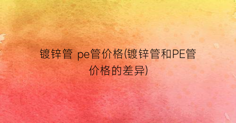 镀锌管 pe管价格(镀锌管和PE管价格的差异)